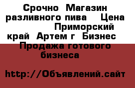 Срочно! Магазин разливного пива. › Цена ­ 99 000 - Приморский край, Артем г. Бизнес » Продажа готового бизнеса   